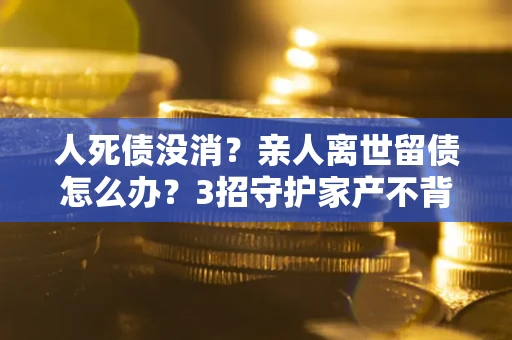 北京人死债没消？亲人离世留债怎么办？3招守护家产不背锅