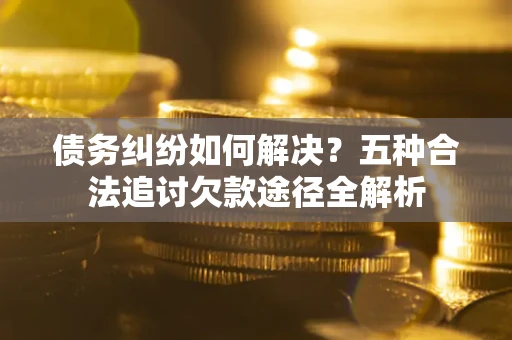 北京债务纠纷如何解决？五种合法追讨欠款途径全解析